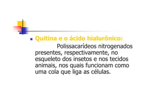Quitina e o ácido hialurônico:
Polissacarídeos nitrogenados
presentes, respectivamente, no
esqueleto dos insetos e nos tecidos
animais, nos quais funcionam como
uma cola que liga as células.
 