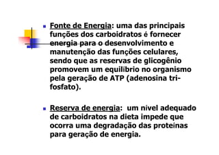 Fonte de Energia: uma das principais
funções dos carboidratos é fornecer
energia para o desenvolvimento e
manutenção das funções celulares,
sendo que as reservas de glicogênio
promovem um equilíbrio no organismo
pela geração de ATP (adenosina tri-
fosfato).
Reserva de energia: um nível adequado
de carboidratos na dieta impede que
ocorra uma degradação das proteínas
para geração de energia.
 