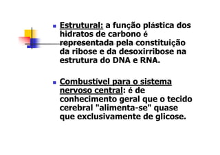 Estrutural: a função plástica dos
hidratos de carbono é
representada pela constituição
da ribose e da desoxirribose na
estrutura do DNA e RNA.
Combustível para o sistema
nervoso central: é de
conhecimento geral que o tecido
cerebral "alimenta-se" quase
que exclusivamente de glicose.
 