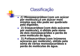 Classificação
1) Monossacarídeos (com um açúcar
por molécula),é um açúcar mais
simples que não pode ser quebrado
pela digestão.
2) Dissacarídeos (com dois açúcares
por molécula), é obtido pela soma
de dois monossacarídeo e perda de
uma molécula de água.
3) Polissacarídeos (com inúmeros
açúcares por molécula), obtido pela
soma de vários monossacarídeos e
perda de moléculas de água.
 