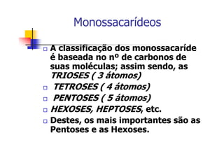 Monossacarídeos
A classificação dos monossacaríde
é baseada no nº de carbonos de
suas moléculas; assim sendo, as
TRIOSES ( 3 átomos)
TETROSES ( 4 átomos)
PENTOSES ( 5 átomos)
HEXOSES, HEPTOSES, etc.
Destes, os mais importantes são as
Pentoses e as Hexoses.
 