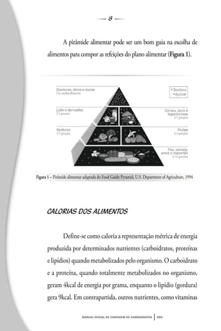8
manual oficial de contagem de carboidratos sbd
A pirâmide alimentar pode ser um bom guia na escolha de
alimentos para compor as refeições do plano alimentar (Figura 1).
CALORIAS DOS ALIMENTOS
Define-se como caloria a representação métrica de energia
produzida por determinados nutrientes (carboidratos, proteínas
e lipídios) quando metabolizados pelo organismo. O carboidrato
e a proteína, quando totalmente metabolizados no organismo,
geram 4kcal de energia por grama, enquanto o lipídio (gordura)
gera 9kcal. Em contrapartida, outros nutrientes, como vitaminas
Figura 1 – Pirâmide alimentar adaptada do Food Guide Pyramid, U.S. Department of Agriculture, 1994
 