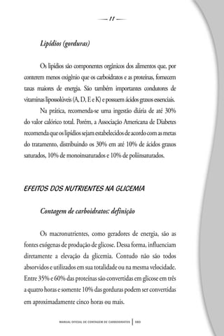 11
manual oficial de contagem de carboidratos sbd
Lipídios (gorduras)
Os lipídios são componentes orgânicos dos alimentos que, por
conterem menos oxigênio que os carboidratos e as proteínas, fornecem
taxas maiores de energia. São também importantes condutores de
vitaminaslipossolúveis(A,D,EeK)epossuemácidosgraxosessenciais.
Na prática, recomenda-se uma ingestão diária de até 30%
do valor calórico total. Porém, a Associação Americana de Diabetes
recomendaqueoslipídiossejamestabelecidosdeacordocomasmetas
do tratamento, distribuindo os 30% em até 10% de ácidos graxos
saturados, 10% de monoinsaturados e 10% de poliinsaturados.
EFEITOS DOS NUTRIENTES NA GLICEMIA
Contagem de carboidratos: definição
Os macronutrientes, como geradores de energia, são as
fontes exógenas de produção de glicose. Dessa forma, influenciam
diretamente a elevação da glicemia. Contudo não são todos
absorvidoseutilizadosemsuatotalidadeounamesmavelocidade.
Entre 35% e 60% das proteínas são convertidas em glicose em três
aquatrohorasesomente10%dasgorduraspodemserconvertidas
em aproximadamente cinco horas ou mais.
 