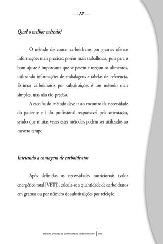 17
manual oficial de contagem de carboidratos sbd
Qual o melhor método?
O método de contar carboidratos por gramas oferece
informações mais precisas, porém mais trabalhosas, pois para o
bom ajuste é importante que se pesem e meçam os alimentos,
utilizando informações de embalagens e tabelas de referência.
Estimar carboidratos por substituições é um método mais
simples, mas não tão preciso.
A escolha do método deve ir ao encontro da necessidade
do paciente e à do profissional responsável pela orientação,
sendo que muitas vezes estes métodos podem ser utilizados ao
mesmo tempo.
Iniciando a contagem de carboidratos
Após definidas as necessidades nutricionais (valor
energético total [VET]), calcula-se a quantidade de carboidratos
em gramas ou por número de substituições por refeição.
 