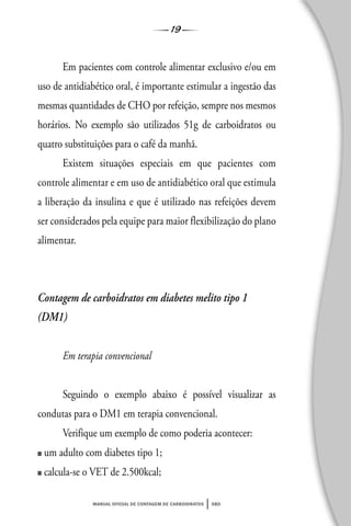 19
manual oficial de contagem de carboidratos sbd
Em pacientes com controle alimentar exclusivo e/ou em
uso de antidiabético oral, é importante estimular a ingestão das
mesmas quantidades de CHO por refeição, sempre nos mesmos
horários. No exemplo são utilizados 51g de carboidratos ou
quatro substituições para o café da manhã.
Existem situações especiais em que pacientes com
controle alimentar e em uso de antidiabético oral que estimula
a liberação da insulina e que é utilizado nas refeições devem
ser considerados pela equipe para maior flexibilização do plano
alimentar.
Contagem de carboidratos em diabetes melito tipo 1
(DM1)
Em terapia convencional
Seguindo o exemplo abaixo é possível visualizar as
condutas para o DM1 em terapia convencional.
Verifique um exemplo de como poderia acontecer:
■ um adulto com diabetes tipo 1;
■ calcula-se o VET de 2.500kcal;
 