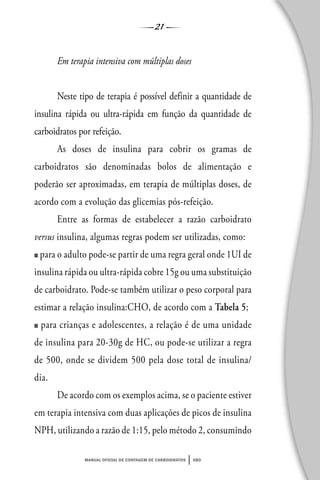 21
manual oficial de contagem de carboidratos sbd
Em terapia intensiva com múltiplas doses
Neste tipo de terapia é possível definir a quantidade de
insulina rápida ou ultra-rápida em função da quantidade de
carboidratos por refeição.
As doses de insulina para cobrir os gramas de
carboidratos são denominadas bolos de alimentação e
poderão ser aproximadas, em terapia de múltiplas doses, de
acordo com a evolução das glicemias pós-refeição.
Entre as formas de estabelecer a razão carboidrato
versus insulina, algumas regras podem ser utilizadas, como:
■ para o adulto pode-se partir de uma regra geral onde 1UI de
insulina rápida ou ultra-rápida cobre 15g ou uma substituição
de carboidrato. Pode-se também utilizar o peso corporal para
estimar a relação insulina:CHO, de acordo com a Tabela 5;
■ para crianças e adolescentes, a relação é de uma unidade
de insulina para 20-30g de HC, ou pode-se utilizar a regra
de 500, onde se dividem 500 pela dose total de insulina/
dia.
De acordo com os exemplos acima, se o paciente estiver
em terapia intensiva com duas aplicações de picos de insulina
NPH, utilizando a razão de 1:15, pelo método 2, consumindo
 