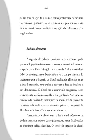 28
manual oficial de contagem de carboidratos sbd
na melhora da ação da insulina e conseqüentemente na melhora
do controle glicêmico. A diminuição da gordura na dieta
também trará como benefício a redução do colesterol e dos
triglicerídeos.
Bebidas alcoólicas
A ingestão de bebidas alcoólicas, sem alimentos, pode
provocar hipoglicemia tanto em pessoas que usam insulina como
naquelas que utilizam hipoglicemiantes orais. Assim, não se deve
beber de estômago vazio. Deve-se observar o comportamento do
organismo com a ingestão de álcool, realizando glicemias antes
e duas horas após, para avaliar e adequar a dose de insulina a
ser administrada. O álcool não é convertido em glicose, e sim
metabolizado de forma semelhante às gorduras. Não deve ser
considerado escolha de carboidrato no momento da decisão de
quantas unidades de insulina devem ser aplicadas. Um grama de
álcool contribui com 7kcal no plano alimentar.
Portadores de diabetes que utilizam antidiabéticos orais
podem apresentar reações como palpitações, rubor facial e calor
ao ingerirem bebida alcoólica. O limite de ingestão de álcool
 