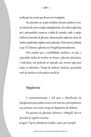 30
manual oficial de contagem de carboidratos sbd
medicação são causas que devem ser investigadas.
Aos pacientes em terapia insulínica intensiva podem-se ensi-
nartécnicasdecomocorrigirashiperglicemias.Aoavaliarasglicemias
pré e pós-prandiais, monta-se a tabela de correção, onde a equipe
evidencia intervalos de glicemia, determinando respectivas doses de
insulinarápida/ultra-rápidaaseremaplicadas.Outratécnicautilizada
é que 1UI diminui a glicemia em 45mg/dl aproximadamente.
Vale ressaltar que a sensibilidade insulínica, ou seja, a
capacidade média da insulina em baixar a glicemia plasmática,
é individual, não podendo ser aplicada uma mesma regra para
todos os indivíduos. Tempo de diabetes, horários, quantidade
total de insulina no dia podem auxiliá-lo.
Hipoglicemia
A automonitorização é útil para a identificação de
hipoglicemias que podem ocorrer sem sintomas, principalmente
nos pacientes com muito tempo de diagnóstico do diabetes.
Na presença de glicemias inferiores a 60mg/dl, deve-se
proceder da seguinte maneira:
■ ingerir 15g de carboidratos simples, como, por exemplo:
 