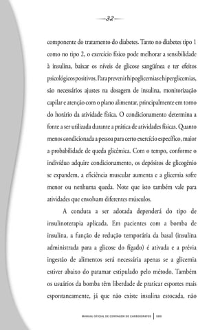 32
manual oficial de contagem de carboidratos sbd
componente do tratamento do diabetes. Tanto no diabetes tipo 1
como no tipo 2, o exercício físico pode melhorar a sensibilidade
à insulina, baixar os níveis de glicose sangüínea e ter efeitos
psicológicospositivos.Paraprevenirhipoglicemiasehiperglicemias,
são necessários ajustes na dosagem de insulina, monitorização
capilar e atenção com o plano alimentar, principalmente em torno
do horário da atividade física. O condicionamento determina a
fonte a ser utilizada durante a prática de atividades físicas. Quanto
menoscondicionadaapessoaparacertoexercícioespecífico,maior
a probabilidade de queda glicêmica. Com o tempo, conforme o
indivíduo adquire condicionamento, os depósitos de glicogênio
se expandem, a eficiência muscular aumenta e a glicemia sofre
menor ou nenhuma queda. Note que isto também vale para
atividades que envolvam diferentes músculos.
A conduta a ser adotada dependerá do tipo de
insulinoterapia aplicada. Em pacientes com a bomba de
insulina, a função de redução temporária da basal (insulina
administrada para a glicose do fígado) é ativada e a prévia
ingestão de alimentos será necessária apenas se a glicemia
estiver abaixo do patamar estipulado pelo método. Também
os usuários da bomba têm liberdade de praticar esportes mais
espontaneamente, já que não existe insulina estocada, não
 