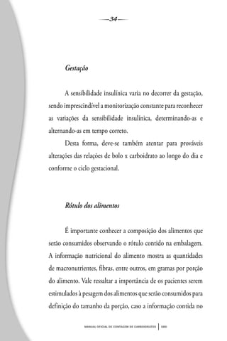 34
manual oficial de contagem de carboidratos sbd
Gestação
A sensibilidade insulínica varia no decorrer da gestação,
sendo imprescindível a monitorização constante para reconhecer
as variações da sensibilidade insulínica, determinando-as e
alternando-as em tempo correto.
Desta forma, deve-se também atentar para prováveis
alterações das relações de bolo x carboidrato ao longo do dia e
conforme o ciclo gestacional.
Rótulo dos alimentos
É importante conhecer a composição dos alimentos que
serão consumidos observando o rótulo contido na embalagem.
A informação nutricional do alimento mostra as quantidades
de macronutrientes, fibras, entre outros, em gramas por porção
do alimento. Vale ressaltar a importância de os pacientes serem
estimulados à pesagem dos alimentos que serão consumidos para
definição do tamanho da porção, caso a informação contida no
 