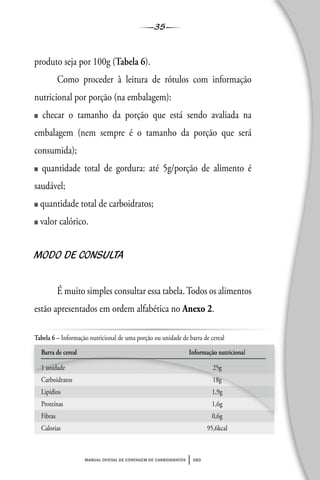 35
manual oficial de contagem de carboidratos sbd
produto seja por 100g (Tabela 6).
Como proceder à leitura de rótulos com informação
nutricional por porção (na embalagem):
■ checar o tamanho da porção que está sendo avaliada na
embalagem (nem sempre é o tamanho da porção que será
consumida);
■ quantidade total de gordura: até 5g/porção de alimento é
saudável;
■ quantidade total de carboidratos;
■ valor calórico.
MODO DE CONSULTA
É muito simples consultar essa tabela.Todos os alimentos
estão apresentados em ordem alfabética no Anexo 2.
Tabela 6 – Informação nutricional de uma porção ou unidade de barra de cereal
Barra de cereal Informação nutricional
1 unidade 25g
Carboidratos 18g
Lipídios 1,9g
Proteínas 1,6g
Fibras 0,6g
Calorias 95,6kcal
 