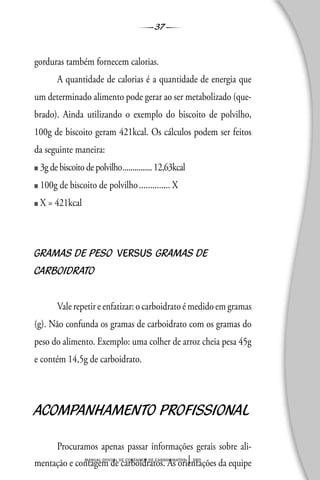37
manual oficial de contagem de carboidratos sbd
gorduras também fornecem calorias.
A quantidade de calorias é a quantidade de energia que
um determinado alimento pode gerar ao ser metabolizado (que-
brado). Ainda utilizando o exemplo do biscoito de polvilho,
100g de biscoito geram 421kcal. Os cálculos podem ser feitos
da seguinte maneira:
■ 3g de biscoito de polvilho...............12,63kcal
■ 100g de biscoito de polvilho.............. X
■ X = 421kcal
GRAMAS DE PESO VERSUS GRAMAS DE
CARBOIDRATO
Vale repetir e enfatizar: o carboidrato é medido em gramas
(g). Não confunda os gramas de carboidrato com os gramas do
peso do alimento. Exemplo: uma colher de arroz cheia pesa 45g
e contém 14,5g de carboidrato.
ACOMPANHAMENTO PROFISSIONAL
Procuramos apenas passar informações gerais sobre ali-
mentação e contagem de carboidratos. As orientações da equipe
 
