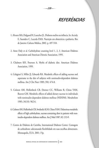 39
manual oficial de contagem de carboidratos sbd
REFERÊNCIAS
1.AlvarezMA,DalgaardH,LuescherJL.Diabetesmelitonainfância.In:Accioly
E, Saunders C, Lacerda EMA. Nutrição em obstetrícia e pediatria. Rio
de Janeiro: Cultura Médica, 2002. p. 497-510.
2. Anne Daly et al. Carbohydrate counting level 1, 2, 3. American Diabetes
Association and American Dietetic Association, 1995.
3. Chalmers KH, Peterson A. Myths of diabetic diet. American Diabetes
Association, 1999.
4. Colagiuri S, Miller JJ, Edwards RA. Metabolic effects of adding sucrose and
aspartame to the diet of subjects with noninsulin-dependent diabetes
mellitus. Am J Clin Nutr 1989; (50): 474-8.
5. Colston AM, Hollenbeck CB, Donner CC, Williams R, Chiou YAM,
Reaven GM. Metabolic effects of added dietary sucrose in individuals
with noninsulin-dependent diabetes mellitus (NIDDM). Metabolism
1985; 34(10): 962-6.
6.ColstonAM,HollenbeckCB,SwislockiALM,ChiouYAM.Deleteriousmetabolic
effects of high carbohydrate, sucrose-containing diets in patients with non-
insulin-dependent diabetes mellitus. Am J Med 1987; 82: 213-9.
7. Centro de Diabetes de Curitiba, International Diabetes Center. Contagem
de carboidrato: adicionando flexibilidade em suas escolhas alimentares.
Minneapolis, EUA. 2001; 15p.
 