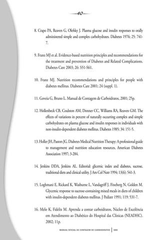 40
manual oficial de contagem de carboidratos sbd
8. Crapo PA, Reaven G, Olefsky J. Plasma glucose and insulin responses to orally
administered simple and complex carbohydrates. Diabetes 1976; 25: 741-
7.
9. Franz MJ et al. Evidence-based nutrition principles and recommendations for
the treatment and prevention of Diabetes and Related Complications.
Diabetes Care 2003; 26: S51-S61.
10. Franz MJ. Nutrition recommendations and principles for people with
diabetes mellitus. Diabetes Care 2001; 24 (suppl. 1).
11. Goveia G, Bruno L. Manual de Contagem de Carboidratos, 2001; 25p.
12. Hollenbeck CB, Coulston AM, Donner CC, Williams RA, Reaven GM. The
effects of variations in percent of naturally occurring complex and simple
carbohydrates on plasma glucose and insulin responses in individuals with
non-insulin-dependent diabetes mellitus. Diabetes 1985; 34: 151-5.
13.HollerJH,PastorsJG.DiabetesMedicalNutritionTherapy:Aprofessionalguide
to management and nutrition education resources, American Diabetes
Association 1997; 3-284.
14. Jenkins DDA, Jenkins AL. Editorial: glicemic index and diabetes, sucrose,
traditional diets and clinical utility. J Am Col Nutr 1994; 13(6): 541-3.
15. Loghmani E, Rickard K, Wasburne L, Vandagriff J, Fineberg N, Golden M.
Glycemic response to sucrose-containing mixed meals in diets of children
with insulin-dependent diabetes mellitus. J Pediatr 1991; 119: 531-7.
16. Melo K, Fidelix M. Aprenda a contar carboidratos, Núcleo de Excelência
em Atendimento ao Diabético do Hospital das Clínicas (NEADHC).
2002; 11p.
 