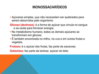 MONOSSACARÍDEOS
 Açúcares simples, que não necessitam ser quebrados para
serem absorvidos pelo organismo
Glicose (dextrose): é a forma de açúcar que circula no sangue
e se oxida para fornecer energia;
 No metabolismo humano, todos os demais açúcares se
transformam em glicose;
 É também encontrada no milho, na uva e em outras frutas e
vegetais;
Frutose: é o açúcar das frutas, faz parte da sacarose;
Galactose: faz parte da lactose, açúcar do leite;
 