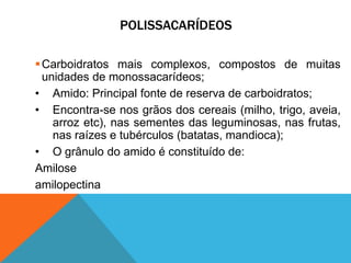 POLISSACARÍDEOS
Carboidratos mais complexos, compostos de muitas
unidades de monossacarídeos;
• Amido: Principal fonte de reserva de carboidratos;
• Encontra-se nos grãos dos cereais (milho, trigo, aveia,
arroz etc), nas sementes das leguminosas, nas frutas,
nas raízes e tubérculos (batatas, mandioca);
• O grânulo do amido é constituído de:
Amilose
amilopectina
 