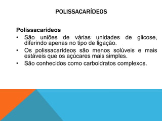 POLISSACARÍDEOS
Polissacarídeos
• São uniões de várias unidades de glicose,
diferindo apenas no tipo de ligação.
• Os polissacarídeos são menos solúveis e mais
estáveis que os açúcares mais simples.
• São conhecidos como carboidratos complexos.
 