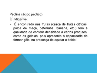 Pectina (ácido péctico)
É indigerível.
• É encontrado nas frutas (casca de frutas cítricas,
polpa de maçã, beterraba, banana, etc.) tem a
qualidade de conferir densidade a certos produtos,
como as geleias, pois apresenta a capacidade de
formar géis, na presença de açúcar e ácido;
 