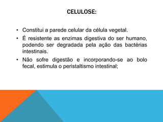 CELULOSE:
• Constitui a parede celular da célula vegetal.
• É resistente as enzimas digestiva do ser humano,
podendo ser degradada pela ação das bactérias
intestinais.
• Não sofre digestão e incorporando-se ao bolo
fecal, estimula o peristaltismo intestinal;
 