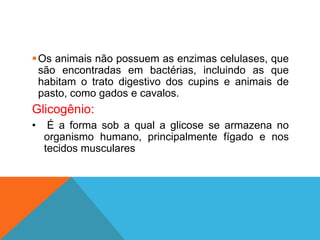 Os animais não possuem as enzimas celulases, que
são encontradas em bactérias, incluindo as que
habitam o trato digestivo dos cupins e animais de
pasto, como gados e cavalos.
Glicogênio:
• É a forma sob a qual a glicose se armazena no
organismo humano, principalmente fígado e nos
tecidos musculares
 