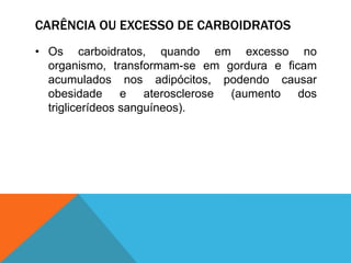 CARÊNCIA OU EXCESSO DE CARBOIDRATOS
• Os carboidratos, quando em excesso no
organismo, transformam-se em gordura e ficam
acumulados nos adipócitos, podendo causar
obesidade e aterosclerose (aumento dos
triglicerídeos sanguíneos).
 