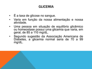 GLICEMIA
• É a taxa de glicose no sangue.
• Varia em função da nossa alimentação e nossa
atividade.
• Uma pessoa em situação de equilíbrio glicêmico
ou homeostase possui uma glicemia que varia, em
geral, de 85 a 110 mg/dL.
• Segundo sugestão da Associação Americana de
Diabetes, a glicemia normal seria de 70 a 99
mg/dL.
 