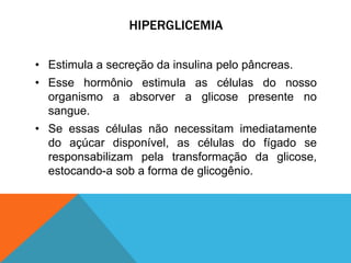 HIPERGLICEMIA
• Estimula a secreção da insulina pelo pâncreas.
• Esse hormônio estimula as células do nosso
organismo a absorver a glicose presente no
sangue.
• Se essas células não necessitam imediatamente
do açúcar disponível, as células do fígado se
responsabilizam pela transformação da glicose,
estocando-a sob a forma de glicogênio.
 