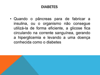 DIABETES
• Quando o pâncreas para de fabricar a
insulina, ou o organismo não consegue
utilizá-la de forma eficiente, a glicose fica
circulando na corrente sanguínea, gerando
a hiperglicemia e levando a uma doença
conhecida como o diabetes
 