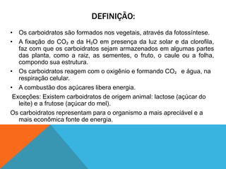 DEFINIÇÃO:
• Os carboidratos são formados nos vegetais, através da fotossíntese.
• A fixação do CO₂ e da H₂O em presença da luz solar e da clorofila,
faz com que os carboidratos sejam armazenados em algumas partes
das planta, como a raiz, as sementes, o fruto, o caule ou a folha,
compondo sua estrutura.
• Os carboidratos reagem com o oxigênio e formando CO₂ e água, na
respiração celular.
• A combustão dos açúcares libera energia.
Exceções: Existem carboidratos de origem animal: lactose (açúcar do
leite) e a frutose (açúcar do mel).
Os carboidratos representam para o organismo a mais apreciável e a
mais econômica fonte de energia.
 