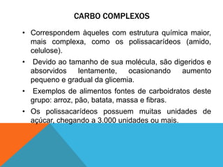 CARBO COMPLEXOS
• Correspondem àqueles com estrutura química maior,
mais complexa, como os polissacarídeos (amido,
celulose).
• Devido ao tamanho de sua molécula, são digeridos e
absorvidos lentamente, ocasionando aumento
pequeno e gradual da glicemia.
• Exemplos de alimentos fontes de carboidratos deste
grupo: arroz, pão, batata, massa e fibras.
• Os polissacarídeos possuem muitas unidades de
açúcar, chegando a 3.000 unidades ou mais.
 