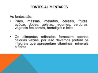 FONTES ALIMENTARES
As fontes são:
• Pães, massas, melados, cereais, frutas,
açúcar, doces, geleias, legumes, verduras,
vegetais feculentos, hortaliças e leite
• Os alimentos refinados fornecem apenas
calorias vazias, por isso devemos preferir os
integrais que apresentam vitaminas, minerais
e fibras.
 