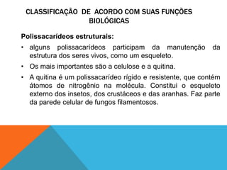 CLASSIFICAÇÃO DE ACORDO COM SUAS FUNÇÕES
BIOLÓGICAS
Polissacarídeos estruturais:
• alguns polissacarídeos participam da manutenção da
estrutura dos seres vivos, como um esqueleto.
• Os mais importantes são a celulose e a quitina.
• A quitina é um polissacarídeo rígido e resistente, que contém
átomos de nitrogênio na molécula. Constitui o esqueleto
externo dos insetos, dos crustáceos e das aranhas. Faz parte
da parede celular de fungos filamentosos.
 