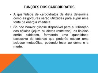 FUNÇÕES DOS CARBOIDRATOS
• A quantidade de carboidratos da dieta determina
como as gorduras serão utilizadas para suprir uma
fonte de energia imediata.
• Se não houver glicose disponível para a utilização
das células (jejum ou dietas restritivas), os lipídios
serão oxidados, formando uma quantidade
excessiva de cetonas que poderão causar uma
acidose metabólica, podendo levar ao coma e a
morte.
 