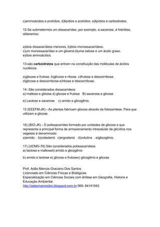 c)aminoácidos e protídios. d)lipídios e protídios. e)lipídios e carboidratos.
12-Se submetermos um dissacarídeo, por exemplo, a sacarose, à hidrólise,
obteremos:
a)dois dissacarídeos menores. b)dois monossacarídeos.
c)um monossacarídeo e um glicerol.d)uma cetose e um ácido graxo.
e)dois aminoácidos.
13-são carboidratos que entram na constituição das moléculas de ácidos
nucléicos:
a)glicose e frutose. b)glicose e ribose. c)frutose e desoxirribose.
d)glicose e desoxirribose.e)ribose e desoxirribose.
14- São considerados dissacarídeos:
a) maltose e glicose d) glicose e frutose B) sacarose e glicose
e) Lactose e sacarose c) amido e glicogênio.
15 (EEEFM-JK) - As plantas fabricam glicose através da fotossíntese. Para que
utilizam a glicose.
16) (BIO-JK) - O polissacarídeo formado por unidades de glicose e que
representa a principal forma de armazenamento intracelular de glicídios nos
vegetais é denominado:
a)amido. b)colesterol. c)ergosterol. d)volutina . e)glicogênio.
17) (UCMG-78) São considerados polissacarídeos:
a) lactose e maltosed) amido e glicogênio
b) amido e lactose e) glicose e frutosec) glicogênio e glicose
Prof. Adão Marcos Graciano Dos Santos
Licenciado em Ciências Físicas e Biológicas
Especialização em Ciências Sociais com ênfase em Geografia, Historia e
Educação Ambiental.
http://adaomarcosbio.blogspot.com.br 069- 84141042
 