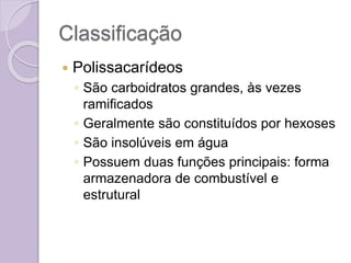 Classificação
 Polissacarídeos
◦ São carboidratos grandes, às vezes
ramificados
◦ Geralmente são constituídos por hexoses
◦ São insolúveis em água
◦ Possuem duas funções principais: forma
armazenadora de combustível e
estrutural
 