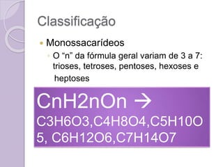Classificação
 Monossacarídeos
◦ O “n” da fórmula geral variam de 3 a 7:
trioses, tetroses, pentoses, hexoses e
heptoses
CnH2nOn 
C3H6O3,C4H8O4,C5H10O
5, C6H12O6,C7H14O7
 