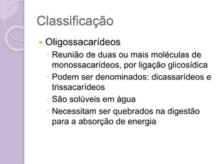 Classificação
 Oligossacarídeos
◦ Reunião de duas ou mais moléculas de
monossacarídeos, por ligação glicosídica
◦ Podem ser denominados: dicassarídeos e
trissacarídeos
◦ São solúveis em água
◦ Necessitam ser quebrados na digestão
para a absorção de energia
 