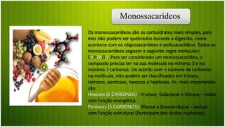 Monossacarídeos
Os monossacarídeos são os carboidratos mais simples, pois
eles não podem ser quebrados durante a digestão, como
acontece com os oligossacarídeos e polissacarídeos. Todos os
monossacarídeos seguem a seguinte regra molecular:
CnH2nOn. Para ser considerado um monossacarídeo, o
composto precisa ter na sua molécula no mínimo 3 e no
máximo 7 carbonos. De acordo com o número de carbonos
na molécula, eles podem ser classificados em trioses,
tetroses, pentoses, hexoses e heptoses. As mais importantes
são:
Hexoses (6 CARBONOS) : Frutose, Galactose e Glicose – todas
com função energética
Pentoses (5 CARBONOS): Ribose e Desoxirribose – ambas
com função estrutural (Participam dos ácidos nucleícos)
 