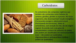 Carboidratos
Os carboidratos são compostos orgânicos que
também são conhecidos como hidratos de
carbono, glicídios, glícides ou açúcares. No nosso
organismo, eles desempenham função energética
(Fornecendo energia) e plástica/estrutural
(Participando de estruturas). Todos os
carboidratos, com exceção do mel, são de origem
vegetal. De acordo com o seu grau de
complexidade e número de carbonos na cadeia,
eles podem ser classificados em monossacarídeos
(oses – não podem ser quebrados),
oligossacarídeos e polissacarídeos (osídeos –
podem ser quebrados).
 