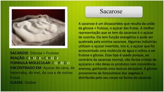 Sacarose
SACAROSE: Glicose + Frutose
REAÇÃO: C6H12O6 + C6H12O6
FORMULA MOLECULAR: C12H22O11
ENCONTRADO EM: Açúcar da cana, da
beterraba, do mel, da uva e de outras
frutas
CLASSE: Osídeo
A sacarose é um dissacarídeo que resulta da união
da glicose + frutose, o açúcar das frutas. A melhor
representação que se tem da sacarose é o açúcar
de cozinha. Ela tem função energética e pode ser
quebrada pela enzima sacarase. Algumas indústrias
utilizam o açúcar invertido, isto é, o açúcar que foi
acrescentado uma molécula de água e voltou a ser
frutose e glicose. Esse tipo é usado porque, ao
contrário da sacarose normal, não forma cristais de
açúcares e não deixa os produtos com consistência
arenosa, ganhando uma textura desejável. A glicose
proveniente da fotossíntese dos vegetais é
distribuída pelo seu corpo na forma de sacarose
 