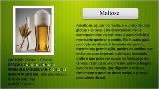 Maltose
LACTOSE: Glicose + Glicose
REAÇÃO: C6H12O6 + C6H12O6
FORMULA MOLECULAR: C12H22O11
ENCONTRADO EM: Não encontrado
livre na natureza
CLASSE: Osídeo
A maltose, açúcar do malte, é a união de uma
glicose + glicose. Este dissacarídeo não é
encontrado livre na natureza e para obtê-lo é
necessário quebrar o amido. Ela é usada para
produção de álcool. A Semente de cevada,
durante sua germinação, quebra os amidos que
estão nas suas reservas nutritivas, liberando
malte e que pode ser usado na fabricação de
cerveja. O processo é o mesmo para os fungos
levedos de cerveja, que digerem o malte e
fermentam o produto deste malte, a glicose,
produzindo álcool.
 