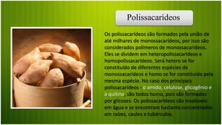 Polissacarídeos
Os polissacarídeos são formados pela união de
até milhares de monossacarídeos, por isso são
considerados polímeros de monossacarídeos.
Eles se dividem em heteropolissacarídeos e
homopolissacarídeos. Será hetero se for
constituído de diferentes espécies de
monossacarídeos e homo se for constituído pela
mesma espécie. No caso dos principais
polissacarídeos - o amido, celulose, glicogênio e
a quitina, são todos homo, pois são formados
por glicoses. Os polissacarídeos são insolúveis
em água e se encontram bastante concentrados
em raízes, caules e tubérculos.
 