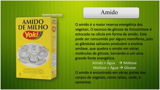 Amido
O amido é a maior reserva energética dos
vegetais. O excesso de glicose da fotossíntese é
estocada na célula em forma de amido. Este
pode ser consumido por alguns mamíferos, pois
as glândulas salivares produzem a enzima
amilase, que quebra o amido em várias
moléculas de glicose, tornando-o um uma
grande fonte energética.
Amido + Água  Maltose
Maltose + Água  Glicose
O amido é encontrado em várias partes dos
corpos de vegetais, como raízes, caule, e
sementes
 