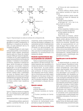 Carboidratos: Estrutura, Propriedades e FunçõesQUÍMICA NOVA NA ESCOLA N° 29, AGOSTO 2008
10
hidrogênio com a água. A estrutura do
glicogênio é similar à amilopectina. A
diferença é a freqüência de ramifica-
ções, as quais aparecem de 8 a 12
unidades de glicose.
A celulose (Figura 4), outro impor-
tante polissacarídeo, é encontrada na
parede celular vegetal, perfazendo
grande parte da massa da madeira
e quase 100% da massa do algodão.
A fixação do CO2
pelos vegetais leva
quase exclusivamente à produção de
celulose. A celulose é uma substân-
cia fibrosa, resistente e insolúvel em
água, sendo formada por unidades
de glicose conectadas mediante
ligações (β1→ 4), que lhe impele pro-
priedades estruturais características.
Na celulose, as unidades de glicose
formam cadeias retas e estendidas
as quais se dispõem lado a lado,
engendrando uma estrutura em fibras
estabilizada por ligações de hidrogê-
nio intra e intercadeias. Tal estrutura
em fibras confere maior resistência
à celulose.
Heteropolissacarídeos e glicoconjugados
Heteropolissacarídeos aparecem
ligados a proteínas fibrosas, as gli-
cosaminas, sendo componentes es-
senciais de tendões e cartilagens. Um
carboidrato também é habitualmente
ligado às proteínas ou aos lipídeos
formando um glicoconjugado, isto
é, uma molécula biologicamente
ativa, que atua no endereçamento de
proteínas e no reconhecimento e na
adesão de células.
Estudando experimentalmente algu-
mas propriedades dos carboidratos
Todos os experimentos propostos
são rápidos e de fácil condução. Cui-
dados especiais são necessários no
manejo dos ácidos e durante etapas
de aquecimento, as quais devem
ser conduzidas preferencialmente
pelo professor. O tempo previsto
não ultrapassa 100 minutos, todavia,
não se recomenda que todos sejam
efetuados em tão pouco tempo. Em
relação ao descarte dos reagentes,
não há grandes problemas, apenas
é recomendável a diluição dos áci-
dos.
Material e método
• Sacarose
• Amido (Maisena®
)
• Glicose (vendida em farmá-
cias)
• Frutose (vendida em farmá-
cias)
• Mel de abelha
• Resorcinol (encontrado em
farmácias de manipulação como
pomada ou loção de resorcina)
• Tintura de iodo (vendida em
farmácias)
• Ácido sulfúrico diluído (ácido
para bateria vendido em lojas do
ramo)
• Ácido clorídrico (ácido muriáti-
co obtido em lojas de materiais de
construção)
• Soda cáustica (NaOH)
• Seringas de 1 mL e de 5 mL
(para medir os volumes)
• Tubos de ensaio
• Etanol
• Dois recipientes metálicos (uma
caneca e uma lata de alumínio)
• Copo plástico de 200 mL
• Colher de sopa
Para todos os ensaios, utilizar
água como branco e amostras de sa-
carose, amido, glicose, frutose e mel
de abelha. Nos testes que requerem
volume de amostras, dissolva uma
colher de sacarose/amido em um
copo de água. Para o amido, use o
sobrenadante da solução. Outros ma-
teriais comuns aos estudantes, como
sucos de frutas e doces (goiabadas,
bananadas etc.), também podem ser
estudados para a identificação dos
açúcares ali contidos.
Sugestões para o uso da experimen-
tação
A experimentação no ensino de
Química adquire importância funda-
mental para o desenvolvimento de
várias competências, como obser-
vação, argumentação, comunicação,
entre outras. Para isso, é sugerida
uma abordagem cujo princípio é a
problematização dos resultados ex-
perimentais a partir das observações
e das anotações realizadas de forma
sistematizada pelos estudantes. Para
tanto, é importante que o experimento
seja realizado previamente a qualquer
discussão conceitual. Outra impor-
tante característica da experimenta-
ção problematizadora é a atenção
dispensada aos registros escritos
dos alunos, pois a atividade escrita
é concebida como preponderante
na organização e sedimentação dos
conteúdos estudados (Francisco Jr.,
2008a).
Desta forma, podem ser empre-
gadas fichas de observação experi-
mental elaboradas previamente pelo
Figura 3: Representação da cadeia de amilose (A) e amilopectina (B).
Figura 4: Cadeia de celulose com ligações
(β1→ 4) e destaque para as ligações de
hidrogênio responsáveis pela rigidez
estrutural.
 