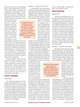Carboidratos: Estrutura, Propriedades e FunçõesQUÍMICA NOVA NA ESCOLA N° 29, AGOSTO 2008
11
professor. Tal ficha de observação
deve conter basicamente procedi-
mento experimental, instruções de
anotações e observações a serem
feitas pelos alunos e algumas ques-
tões que suscitem a reflexão dos
resultados experimentais. Os estu-
dantes devem ser instruídos a ano-
tar as características
dos sistemas antes,
durante e após a
realização do expe-
rimento, registrando
detalhadamente to-
das as modificações
ocorridas. Após a
realização do experi-
mento e registro dos
dados, os estudan-
tes debatem seus
resultados em gru-
pos pequenos e posteriormente com
toda a sala, no intuito de elaborar
explicações para o fenômeno estu-
dado. Após a discussão, o professor
organiza as hipóteses levantadas,
aprofundando os conceitos quími-
cos necessários à interpretação. É
recomendável que os estudantes
reformulem suas hipóteses iniciais,
apresentando por escrito explica-
ções para os resultados.
Tais atividades visam que os
estudantes sejam capazes de ob-
servar e registrar criticamente as
modificações de um sistema, refletir,
argumentar e propor explicações
calcadas em suas anotações, bem
como comunicar tudo isso por es-
crito. De tal forma, se tornam mais
críticos cada vez que formulam e
reformulam suas idéias.
Testando a solubilidade
Procedimento
Em diferentes tubos de ensaio,
colocar aproximadamente 0,5 g (su-
ficiente para cobrir o fundo côncavo
do tubo de ensaio) de cada uma das
amostras de açúcares e adicionar 1,0
mL de água. Agitar e observar. Repetir
os testes com água quente e ácido sul-
fúrico diluído quente. O aquecimento
da água e do ácido pode ser efetuado
a partir de um recipiente metálico (lata
de alumínio cortada ao meio) conten-
do etanol em combustão.
Resultados e sugestões de discussão
A solubilidade dos carboidratos
depende da disponibilidade dos gru-
pos hidroxila para formar ligações de
hidrogênio com a água. No caso dos
polissacarídeos (amido), a solubili-
dade é muito baixa devido à grande
quantidade de ligações de hidro-
gênio intracadeias,
fato que minimiza
a interação com a
água. A solubilização
só é obtida por meio
da hidrólise ácida.
No entanto, mesmo
após aquecimento
com ácido, observa-
se uma turvação de-
vido à formação de
dextrinas limites, isto
é, estruturas que não
podem ser mais hidrolisadas. Por ou-
tro lado, açúcares menores, como os
monossacarídeos (glicose e frutose)
e os dissacarídeos (sacarose), encer-
ram maior interação com a água, fator
que determina a alta solubilidade.
Após o teste de solubilidade em
água em temperatura ambiente, o
professor pode levantar e problema-
tizar algumas questões como: Porque
alguns carboidratos são solúveis em
água e outros não? O que influencia
a solubilidade desses compostos
em água? Tais ques-
tões podem estar
presentes na própria
ficha de observação
entregue aos alunos.
As respostas dessas
questões, junto com
as observações ex-
perimentais, consti-
tuem um conjunto
de conhecimentos
que o professor pode problematizar.
A partir disso, podem ser discutidas
questões como polaridade, misturas
homogêneas e heterogêneas, além
das interações intermoleculares.
Experimentos complementares ao
assunto (vide Dazzani e cols., 2003)
podem ser utilizados para que os
alunos apliquem o conhecimento
em outro contexto. O teste de solu-
bilidade pode, outrossim, problema-
tizar a regra “semelhante dissolve
semelhante”, uma vez que o amido,
mesmo sendo polar, é insolúvel em
água, que também é polar.
Reação de Seliwanoff
Procedimento
Colocar aproximadamente 0,2 mL
das amostras de açúcares e do bran-
co (água) em tubos de ensaio. Em
seguida adicionar a cada tubo 0,8 mL
do reagente de Seliwanoff – que pode
ser facilmente preparado como solu-
ção 0,05% de resorcinol em HCl –,
colocar os tubos em banho-maria
fervente por três minutos e transferi-
los para um recipiente contendo água
fria. Deixar o tubo contendo glicose
no banho-maria fervente e observar
a diferença. Para se obter o banho-
maria fervente, pode-se empregar
um recipiente metálico (caneca de
alumínio) contendo água sobre outro
recipiente metálico contendo etanol
em combustão.
Resultados e sugestões de discussão
Esse teste permite diferenciar aldo-
ses de cetoses que, sob ação do HCl,
são transformadas em derivados de
furfuralquesecondensamcomoresor-
cinol, formando um produto vermelho
de composição incerta. A reação com
cetose é rápida e mais intensa pela
maior facilidade de formação do de-
rivado furfural. Logo,
a frutose e o mel de
abelha, por conter
frutose, reagem po-
sitivamente. Caso a
sacarose sofra hidróli-
se prévia, ela também
reagirá positivamente
devido à liberação da
frutose.
O ensaio pode ser
empregado para iniciar a discussão de
cetoses e aldoses. O professor pode
disponibilizar, na ficha de observação
ou até mesmo desenhar na lousa, as
estruturas químicas representacionais
dos açúcares empregados no teste.
Após o teste, pode ser debatido o que
há em comum, em termos estruturais,
nos açúcares que apresentaram o
mesmo resultado experimental. É
importante que os estudantes dis-
cutam inicialmente entre si, com o
auxílio do professor, respondendo
É sugerida uma abordagem
cujo princípio é a
problematização dos
resultados experimentais a
partir das observações e
das anotações realizadas
de forma sistematizada
pelos estudantes.
Os experimentos aqui
propostos podem
ser utilizados para a
introdução ou revisão
de alguns conceitos
químicos, especialmente
no que diz respeito à
compreensão de conceitos
científicos relacionados aos
carboidratos.
 