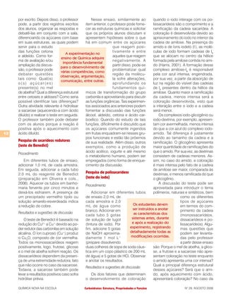 Carboidratos: Estrutura, Propriedades e FunçõesQUÍMICA NOVA NA ESCOLA N° 29, AGOSTO 2008
12
por escrito. Depois disso, o professor
pode, a partir dos registros escritos
dos alunos, organizar as respostas e
debatê-las em conjunto com a sala,
diferenciando os açúcares com base
em suas estruturas, as quais podem
servir para o estudo
das funções cetona
e aldeído. Como for-
ma de avaliação e/ou
ampliação da discus-
são, o professor pode
debater questões
tais como: Qual(is)
o ( s ) a ç ú c a r ( e s )
presente(s) no mel
de abelha? Qual a diferença estrutural
entre cetoses e aldoses? Como seria
possível identificar tais diferenças?
Outra atividade relevante é hidrolisar
a sacarose (aquecendo-a com ácido
diluído) e realizar o teste em seguida.
O professor também pode debater
com os alunos porque a reação é
positiva após o aquecimento com
ácido diluído.
Pesquisa de sacarídeos redutores
(teste de Benedict)
Procedimento
Em diferentes tubos de ensaio,
adicionar 1,0 mL de cada amostra.
Em seguida, adicionar a cada tubo
2,0 mL do reagente de Benedict
(preparação em Oliveira e cols.,
2006). Aquecer os tubos em banho-
maria fervente por cinco minutos e
deixá-los esfriarem. A presença de
um precipitado vermelho tijolo ou
solução amarelo-esverdeada indica
a redução do cobre.
Resultados e sugestões de discussão
O teste de Benedict é baseado na
redução do Cu2+
a Cu+
devido ao po-
der redutor das carbonilas em solução
alcalina. O íon cuproso (Cu+
) produz
o Cu2
O, composto de cor vermelha.
Todos os monossacarídeos reagem
positivamente, logo, frutose, glicose
e o mel de abelha sofrem reação. Os
dissacarídeos dependem da presen-
ça de uma extremidade redutora, fato
que não ocorre no caso da sacarose.
Todavia, a sacarose também pode
levar a resultados positivos caso sofra
hidrólise prévia.
Nesse ensaio, similarmente ao
item anterior, o professor pode forne-
cer as estruturas químicas e solicitar
que os próprios alunos discutam e
apresentem hipóteses sobre o que
há em comum entre os açúcares
que reagem posi-
tivamente e entre
aqueles que reagem
negativamente. A
partir disso, pode-se
problematizar qual
região da molécu-
la sofre alterações,
aprofundando os
fundamentos quí-
micos de transformação do grupo
carbonila e aproveitando para discutir
as funções orgânicas. Tais experimen-
tos associados aos anteriores podem
fomentar a discussão das funções
álcool, aldeído, cetona e ácido car-
boxílico. Quando do estudo de tais
funções, dificilmente é discutido que
os açúcares comumente ingeridos
em frutas enquadram-se nesses gru-
pos funcionais e estão tão próximos
de sua realidade. Além disso, outros
exemplos, como a produção de
ácido acético, iogurte e até mesmo
o metabolismo humano, podem ser
empregados como forma de enrique-
cimento da discussão.
Pesquisa de polissacarídeos
(teste do iodo)
Procedimento
Adicionar em diferentes tubos
de ensaio 2,0 mL de
cada amostra e 2,0
mL de água como
branco. Adicionar em
cada tubo 5 gotas
de solução de lugol
(tintura de iodo). Por
fim, adicione 5 gotas
de NaOH aproxima-
damente 1 mol L-1
(prepare dissolvendo
duas colheres de sopa de soda cáus-
tica em um copo plástico de 200 mL
de água) e 5 gotas de HCl. Observar
e anotar os resultados.
Resultados e sugestões de discussão
Os dois fatores que determinam
o desenvolvimento de coloração
quando o iodo interage com os po-
lissacarídeos são o comprimento e a
ramificação da cadeia sacarídea. A
coloração é desenvolvida devido ao
aprisionamento do iodo no interior da
cadeia de amilose. Na presença do
amido e de íons iodeto (I-
), as molé-
culas de iodo formam cadeias de I6
que se alocam no centro da hélice
formada pela amilose contida no ami-
do (Harris, 2001). A formação desse
complexo amilose-I6
é responsável
pela cor azul intensa, engendrada,
por sua vez, a partir da absorção de
luz na região do visível das cadeias
de I6
presentes dentro da hélice da
amilose. Quanto maior a ramificação
da cadeia, menos intensa será a
coloração desenvolvida, visto que
a interação entre o iodo e a cadeia
será menor.
Os complexos iodo-glicogênio ou
iodo-dextrina, por exemplo, apresen-
tam cor avermelhada, menos intensa
do que a cor azul do complexo iodo-
amido. Tal diferença é justamente
devido ao tamanho da cadeia e a
ramificação. O glicogênio apresenta
maior quantidade de ramificações do
que o amido. Por sua vez, as dextrinas
consistem de cadeias menores. As-
sim, no caso do amido, a coloração
é mais intensa pelo fato de a cadeia
de amilose ser maior, comparada às
dextrinas, e menos ramificada do que
o glicogênio.
A discussão do teste pode ser
aproveitada para introduzir o tema
polímeros, naturais e sintéticos, bem
como os diferentes
tipos de açúcares
em termos do com-
primento da cadeia
(monossacarídeos,
dissacarídeos e po-
lissacarídeos). Algu-
mas questões que
podem ser levanta-
das pelo professor
a partir desse ensaio
são: Porque o mel de abelha, a glico-
se, a frutose e a sacarose não apre-
sentam coloração no teste enquanto
o amido apresenta uma cor intensa?
Qual a principal diferença estrutural
desses açúcares? Será que o ami-
do, após aquecimento com ácido,
apresentará coloração? No caso da
Os estudantes devem
ser instruídos a anotar
as características dos
sistemas antes, durante
e após a realização do
experimento, registrando
detalhadamente todas as
modificações ocorridas.
A experimentação no
ensino de Química adquire
importância fundamental
para o desenvolvimento de
várias competências, como
observação, argumentação,
comunicação, entre outras.
 