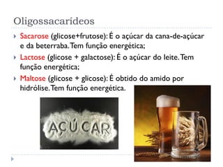 Oligossacarídeos
 Sacarose (glicose+frutose): É o açúcar da cana-de-açúcar
e da beterraba.Tem função energética;
 Lactose (glicose + galactose): É o açúcar do leite.Tem
função energética;
 Maltose (glicose + glicose): É obtido do amido por
hidrólise.Tem função energética.
 