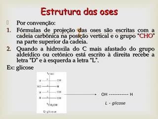 
 Por convenção:Por convenção:
1.1. Fórmulas de projeção das oses são escritas com aFórmulas de projeção das oses são escritas com a
cadeia carbônica na posição vertical e o grupocadeia carbônica na posição vertical e o grupo ““CHOCHO””
na parte superior da cadeia.na parte superior da cadeia.
2.2. Quando a hidroxila do C mais afastado do grupoQuando a hidroxila do C mais afastado do grupo
aldeídico ou cetônico está escrito à direita recebe aaldeídico ou cetônico está escrito à direita recebe a
letraletra ““DD”” e à esquerda a letrae à esquerda a letra ““LL””..
Ex: glicoseEx: glicose
Estrutura das osesEstrutura das oses
OH ----------- H
L - glicose
 