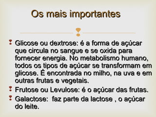 
 Glicose ou dextrose: é a forma de açúcarGlicose ou dextrose: é a forma de açúcar
que circula no sangue e se oxida paraque circula no sangue e se oxida para
fornecer energia. No metabolismo humano,fornecer energia. No metabolismo humano,
todos os tipos de açúcar se transformam emtodos os tipos de açúcar se transformam em
glicose. É encontrada no milho, na uva e emglicose. É encontrada no milho, na uva e em
outras frutas e vegetais.outras frutas e vegetais.
 Frutose ou Levulose: é o açúcar das frutas.Frutose ou Levulose: é o açúcar das frutas.
 Galactose: faz parte da lactose , o açúcarGalactose: faz parte da lactose , o açúcar
do leite.do leite.
Os mais importantesOs mais importantes
 