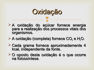 
 A oxidação do açúcar fornece energiaA oxidação do açúcar fornece energia
para a realização dos processos vitais dospara a realização dos processos vitais dos
organismos.organismos.
 A oxidação (completa) fornece COA oxidação (completa) fornece CO22 e He H22O.O.
 Cada grama fornece aproximadamente 4Cada grama fornece aproximadamente 4
kcal, independente da fonte.kcal, independente da fonte.
 O oposto desta oxidação é o que ocorreO oposto desta oxidação é o que ocorre
na fotossíntesena fotossíntese..
OxidaçãoOxidação
 